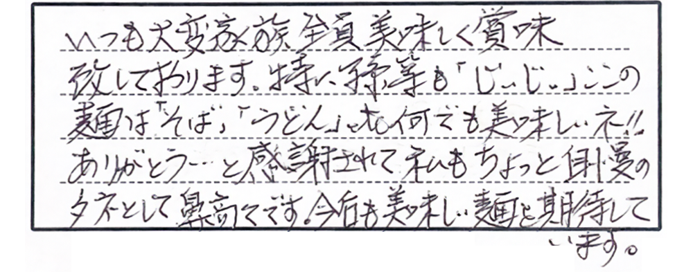 いつも大変家族全員美味しく賞味致しております。特に孫等も「じぃじぃ」ここの麺は「そば」「うどん」etc何でも美味しいネ！！ありがとう…と感謝されて私もちょっと自慢のタネとして鼻高々です。今後も美味しい麺を期待しています。